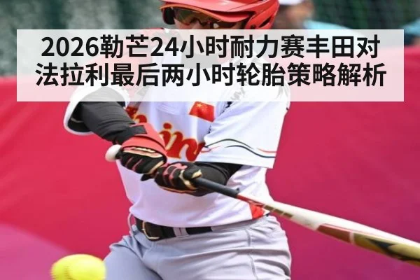 2026勒芒24小时耐力赛丰田对法拉利最后两小时轮胎策略解析