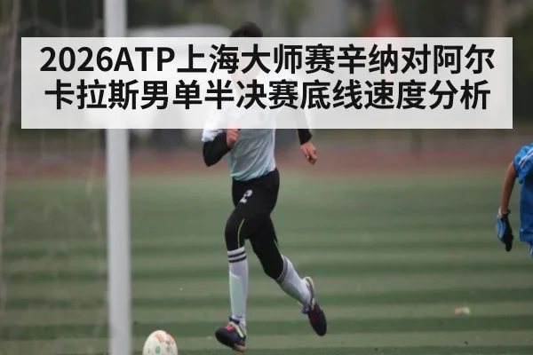 2026ATP上海大师赛辛纳对阿尔卡拉斯男单半决赛底线速度分析