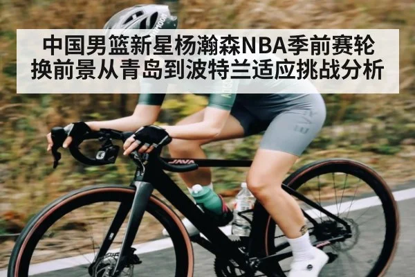 中国男篮新星杨瀚森NBA季前赛轮换前景从青岛到波特兰适应挑战分析